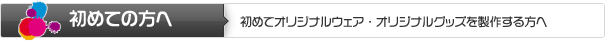 初めての方へ | 初めてオリジナルウェア・オリジナルグッズを製作する方へ 初めての方へ | 初めてオリジナルウェア・オリジナルグッズを製作する方へ