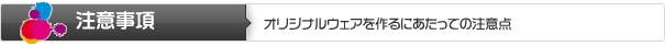 注意事項 | オリジナルウェアを作るにあたっての注意点 注意事項 | オリジナルウェアを作るにあたっての注意点